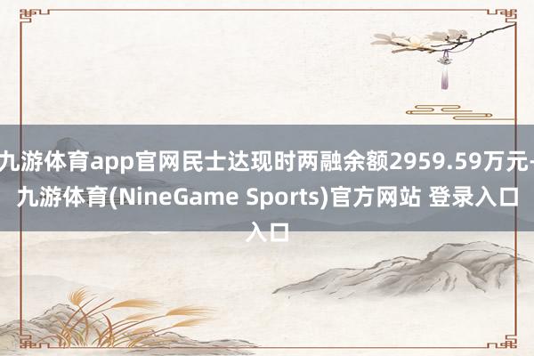 九游体育app官网民士达现时两融余额2959.59万元-九游体育(NineGame Sports)官方网站 登录入口