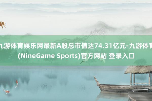 九游体育娱乐网最新A股总市值达74.31亿元-九游体育(NineGame Sports)官方网站 登录入口