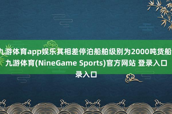 九游体育app娱乐其相差停泊船舶级别为2000吨货船-九游体育(NineGame Sports)官方网站 登录入口