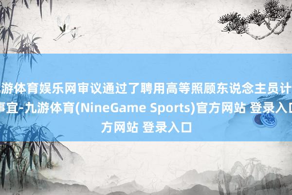 九游体育娱乐网审议通过了聘用高等照顾东说念主员计算事宜-九游体育(NineGame Sports)官方网站 登录入口