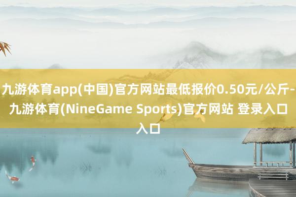 九游体育app(中国)官方网站最低报价0.50元/公斤-九游体育(NineGame Sports)官方网站 登录入口