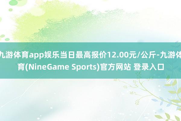 九游体育app娱乐当日最高报价12.00元/公斤-九游体育(NineGame Sports)官方网站 登录入口
