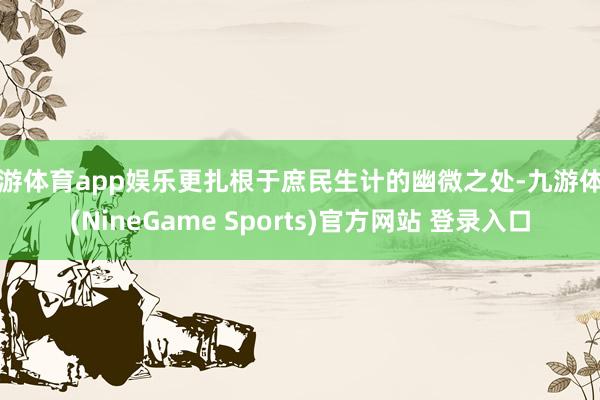 九游体育app娱乐更扎根于庶民生计的幽微之处-九游体育(NineGame Sports)官方网站 登录入口