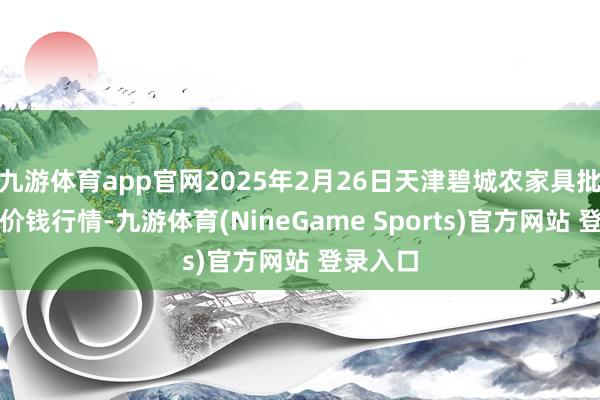 九游体育app官网2025年2月26日天津碧城农家具批发商场价钱行情-九游体育(NineGame Sports)官方网站 登录入口