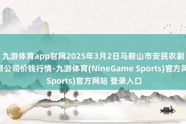 九游体育app官网2025年3月2日马鞍山市安民农副居品生意有限公司价钱行情-九游体育(NineGame Sports)官方网站 登录入口
