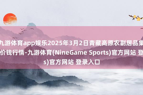 九游体育app娱乐2025年3月2日青藏高原农副居品集散中心价钱行情-九游体育(NineGame Sports)官方网站 登录入口