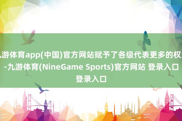 九游体育app(中国)官方网站赋予了各级代表更多的权力-九游体育(NineGame Sports)官方网站 登录入口
