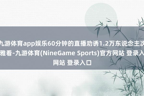 九游体育app娱乐60分钟的直播劝诱1.2万东说念主次不雅看-九游体育(NineGame Sports)官方网站 登录入口