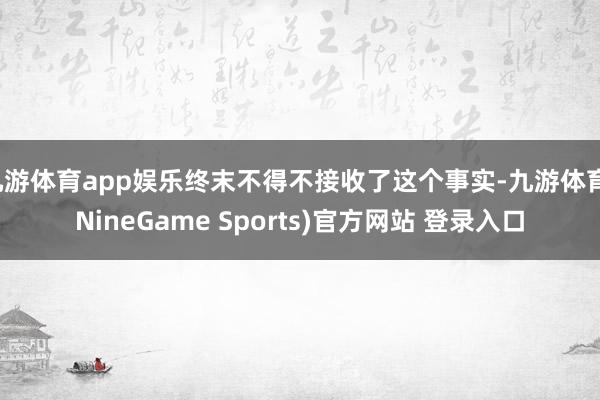 九游体育app娱乐终末不得不接收了这个事实-九游体育(NineGame Sports)官方网站 登录入口