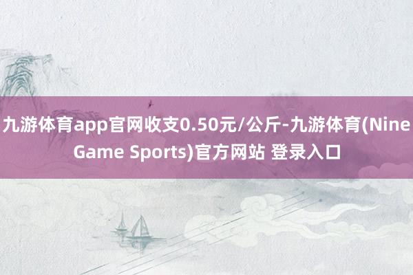 九游体育app官网收支0.50元/公斤-九游体育(NineGame Sports)官方网站 登录入口