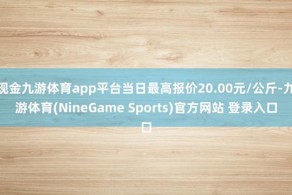 现金九游体育app平台当日最高报价20.00元/公斤-九游体育(NineGame Sports)官方网站 登录入口