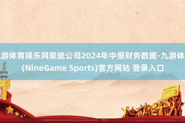 九游体育娱乐网聚拢公司2024年中报财务数据-九游体育(NineGame Sports)官方网站 登录入口