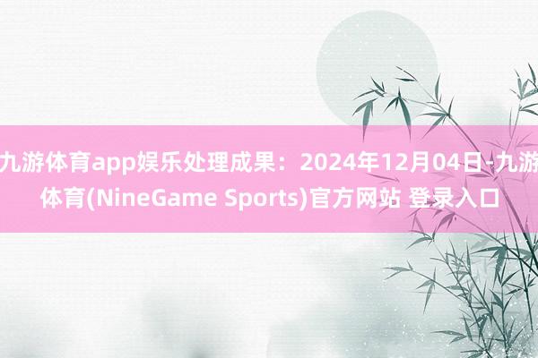 九游体育app娱乐处理成果：2024年12月04日-九游体育(NineGame Sports)官方网站 登录入口