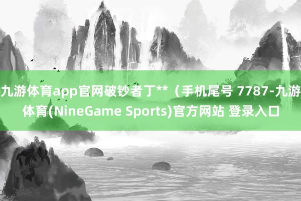九游体育app官网破钞者丁**（手机尾号 7787-九游体育(NineGame Sports)官方网站 登录入口