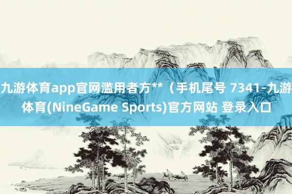 九游体育app官网滥用者方**（手机尾号 7341-九游体育(NineGame Sports)官方网站 登录入口