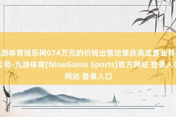 九游体育娱乐网074万元的价钱出售给肇庆高成置业有限公司-九游体育(NineGame Sports)官方网站 登录入口