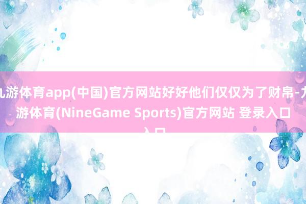 九游体育app(中国)官方网站好好他们仅仅为了财帛-九游体育(NineGame Sports)官方网站 登录入口
