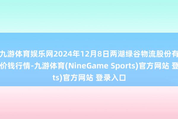 九游体育娱乐网2024年12月8日两湖绿谷物流股份有限公司价钱行情-九游体育(NineGame Sports)官方网站 登录入口