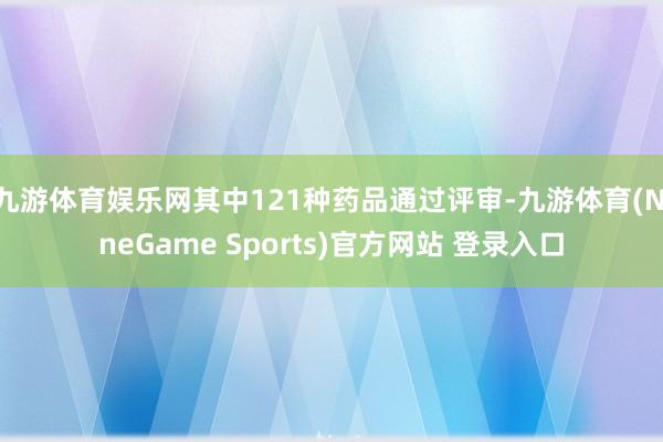 九游体育娱乐网其中121种药品通过评审-九游体育(NineGame Sports)官方网站 登录入口