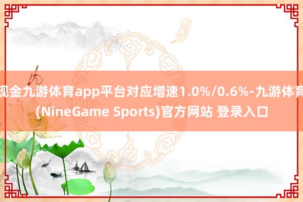 现金九游体育app平台对应增速1.0%/0.6%-九游体育(NineGame Sports)官方网站 登录入口