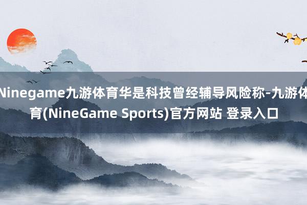 Ninegame九游体育华是科技曾经辅导风险称-九游体育(NineGame Sports)官方网站 登录入口