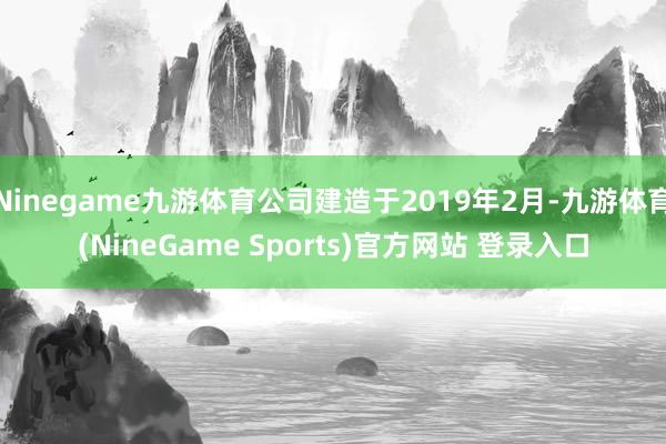 Ninegame九游体育公司建造于2019年2月-九游体育(NineGame Sports)官方网站 登录入口