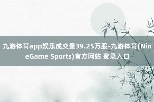 九游体育app娱乐成交量39.25万股-九游体育(NineGame Sports)官方网站 登录入口