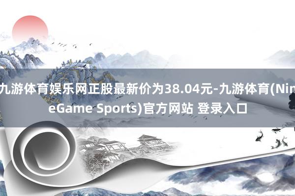 九游体育娱乐网正股最新价为38.04元-九游体育(NineGame Sports)官方网站 登录入口