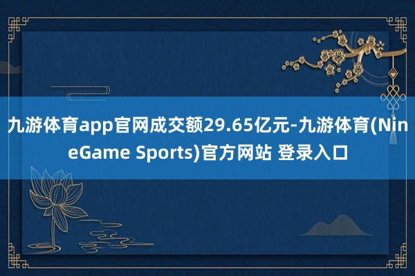 九游体育app官网成交额29.65亿元-九游体育(NineGame Sports)官方网站 登录入口