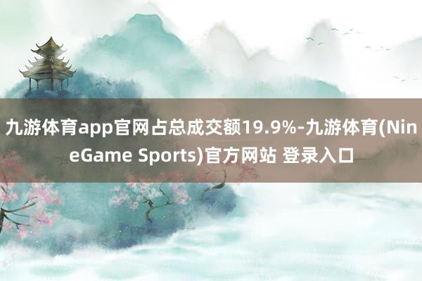 九游体育app官网占总成交额19.9%-九游体育(NineGame Sports)官方网站 登录入口