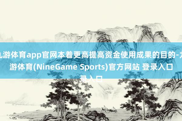 九游体育app官网本着更高提高资金使用成果的目的-九游体育(NineGame Sports)官方网站 登录入口