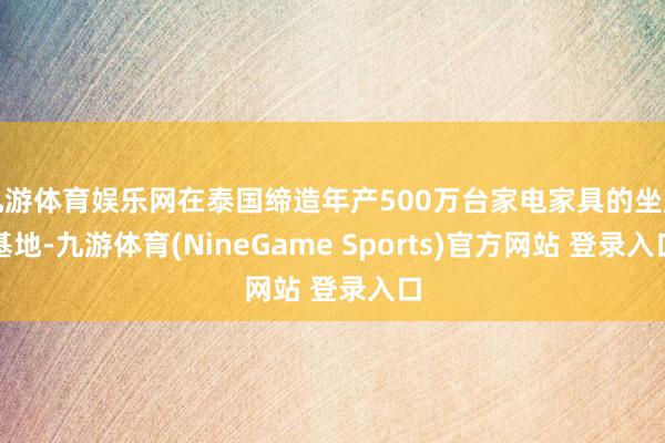 九游体育娱乐网在泰国缔造年产500万台家电家具的坐蓐基地-九游体育(NineGame Sports)官方网站 登录入口