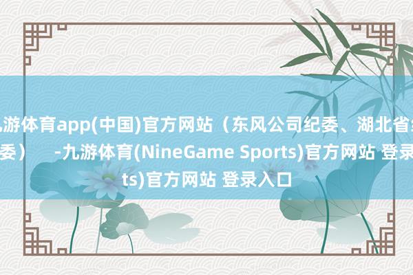 九游体育app(中国)官方网站（东风公司纪委、湖北省纪委监委）    -九游体育(NineGame Sports)官方网站 登录入口