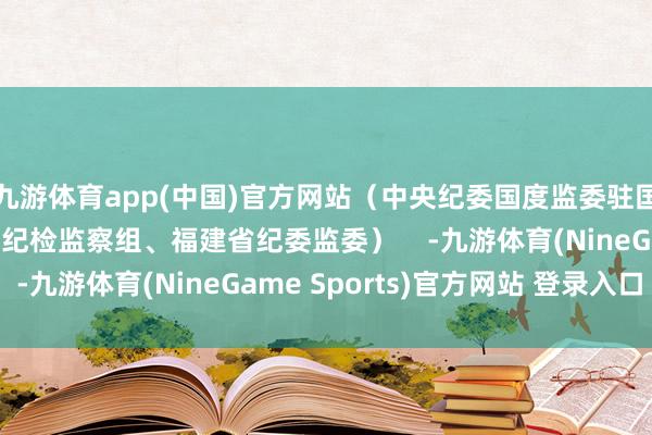 九游体育app(中国)官方网站（中央纪委国度监委驻国度金融监督处分总局纪检监察组、福建省纪委监委）    -九游体育(NineGame Sports)官方网站 登录入口