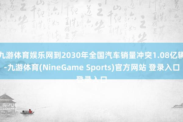 九游体育娱乐网到2030年全国汽车销量冲突1.08亿辆-九游体育(NineGame Sports)官方网站 登录入口
