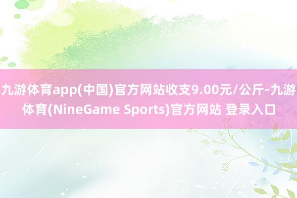 九游体育app(中国)官方网站收支9.00元/公斤-九游体育(NineGame Sports)官方网站 登录入口