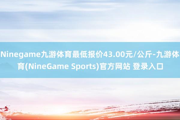 Ninegame九游体育最低报价43.00元/公斤-九游体育(NineGame Sports)官方网站 登录入口