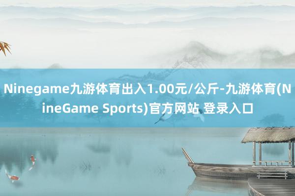 Ninegame九游体育出入1.00元/公斤-九游体育(NineGame Sports)官方网站 登录入口