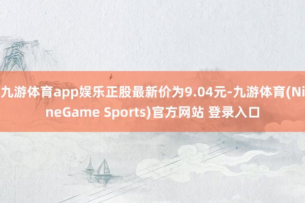 九游体育app娱乐正股最新价为9.04元-九游体育(NineGame Sports)官方网站 登录入口