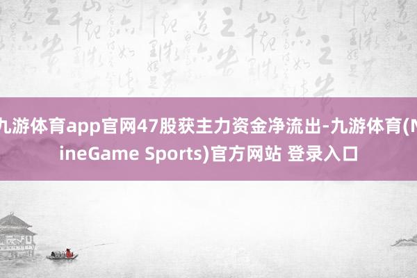 九游体育app官网47股获主力资金净流出-九游体育(NineGame Sports)官方网站 登录入口