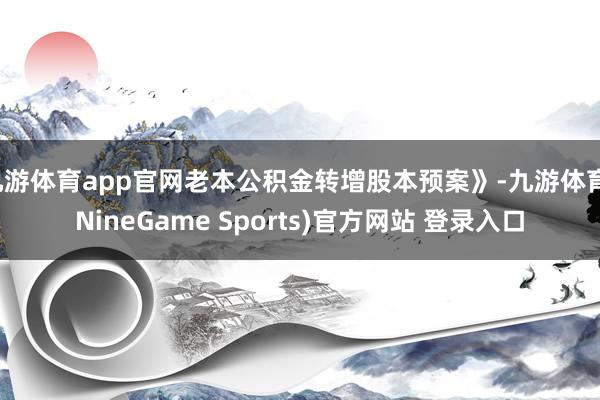九游体育app官网老本公积金转增股本预案》-九游体育(NineGame Sports)官方网站 登录入口