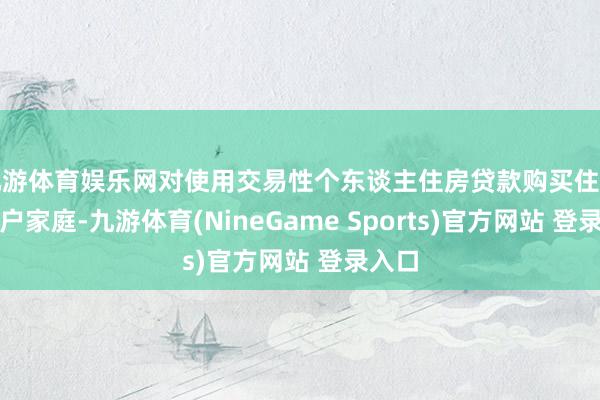 九游体育娱乐网对使用交易性个东谈主住房贷款购买住房的住户家庭-九游体育(NineGame Sports)官方网站 登录入口