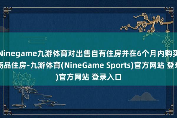 Ninegame九游体育对出售自有住房并在6个月内购买新建商品住房-九游体育(NineGame Sports)官方网站 登录入口