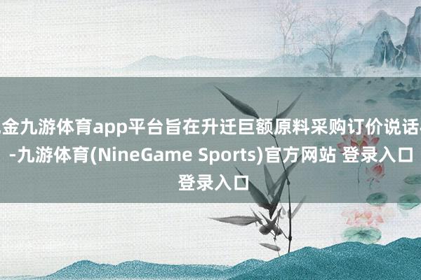 现金九游体育app平台旨在升迁巨额原料采购订价说话权-九游体育(NineGame Sports)官方网站 登录入口
