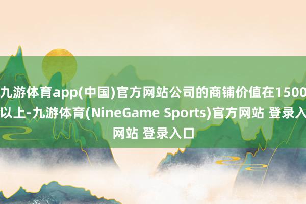 九游体育app(中国)官方网站公司的商铺价值在1500亿以上-九游体育(NineGame Sports)官方网站 登录入口
