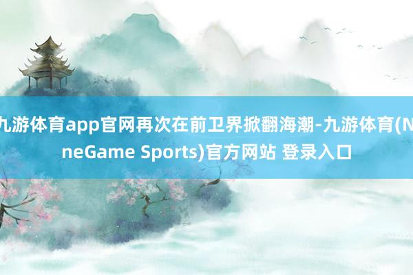 九游体育app官网再次在前卫界掀翻海潮-九游体育(NineGame Sports)官方网站 登录入口