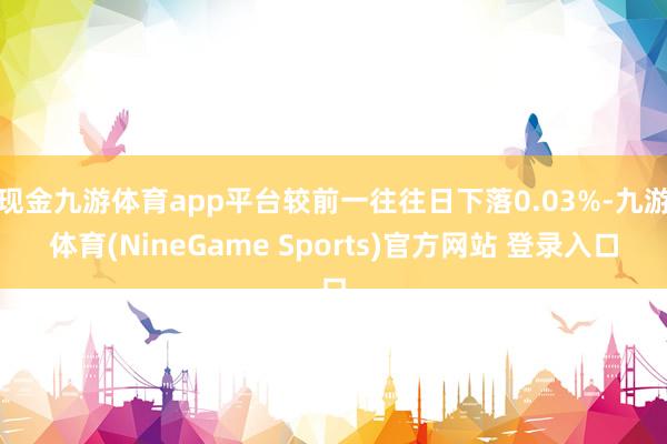 现金九游体育app平台较前一往往日下落0.03%-九游体育(NineGame Sports)官方网站 登录入口