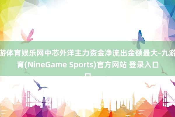 九游体育娱乐网中芯外洋主力资金净流出金额最大-九游体育(NineGame Sports)官方网站 登录入口