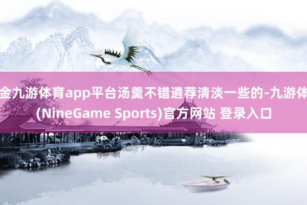 现金九游体育app平台汤羹不错遴荐清淡一些的-九游体育(NineGame Sports)官方网站 登录入口