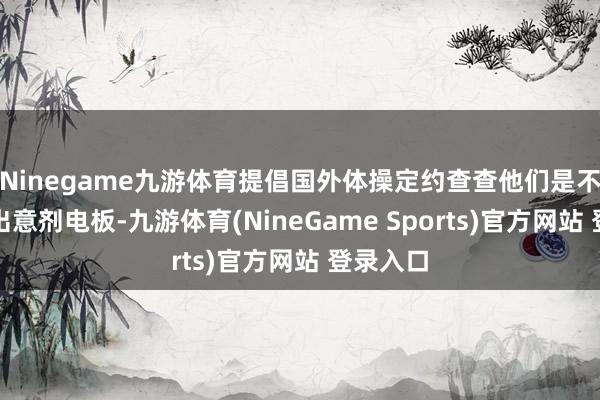 Ninegame九游体育提倡国外体操定约查查他们是不是装特出意剂电板-九游体育(NineGame Sports)官方网站 登录入口